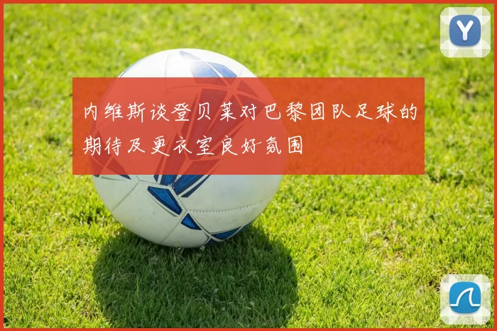 内维斯谈登贝莱对巴黎团队足球的期待及更衣室良好氛围