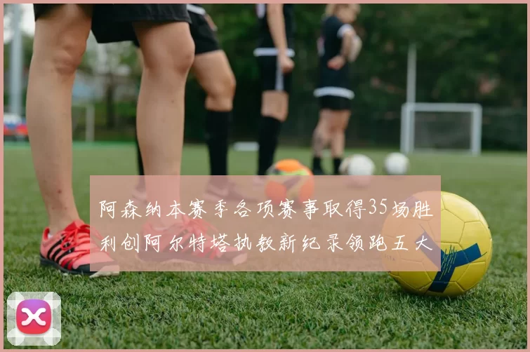 阿森纳本赛季各项赛事取得35场胜利创阿尔特塔执教新纪录领跑五大联赛