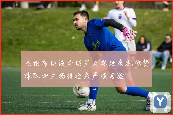 杰伦布朗谈全明星后客场表现称赞球队回主场将迎来严峻考验