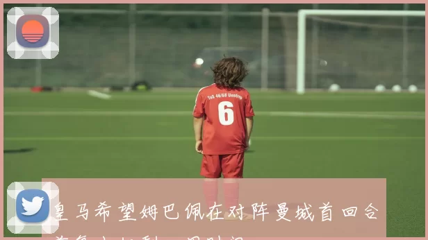 皇马希望姆巴佩在对阵曼城首回合前复出仅剩一周时间