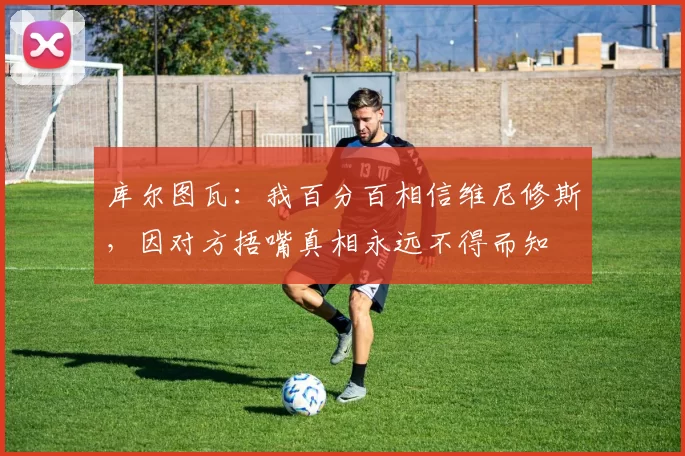 库尔图瓦：我百分百相信维尼修斯，因对方捂嘴真相永远不得而知