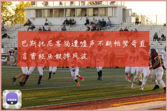 巴斯托尼客场遭嘘声不断帕努奇直言曾经历假摔风波