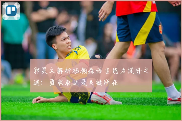 郭昊文解析杨瀚森语言能力提升之道：勇敢表达是关键所在