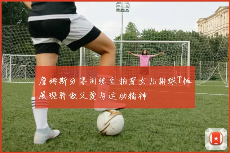 詹姆斯分享训练自拍穿女儿排球T恤展现骄傲父爱与运动精神