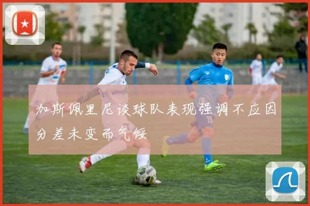 加斯佩里尼谈球队表现强调不应因分差未变而气馁