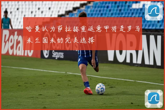 哈曼认为萨拉赫重返意甲将是罗马米兰国米的完美选择