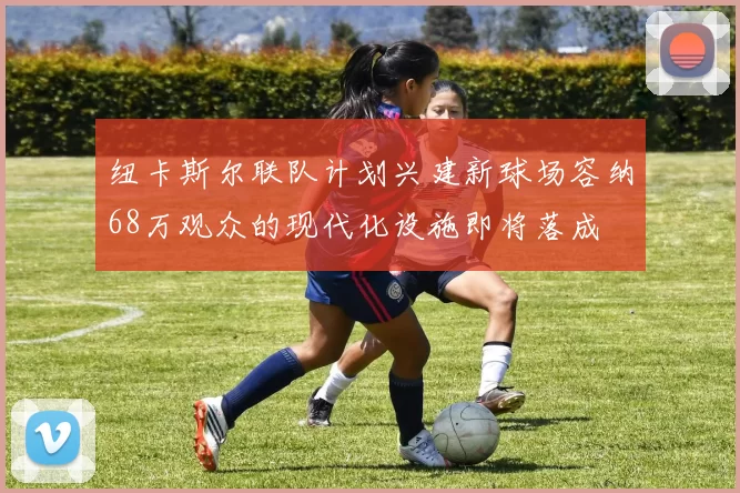 纽卡斯尔联队计划兴建新球场容纳68万观众的现代化设施即将落成