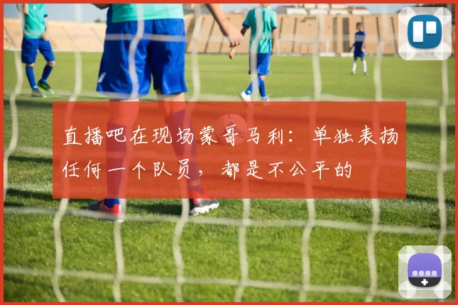 直播吧在现场蒙哥马利：单独表扬任何一个队员，都是不公平的