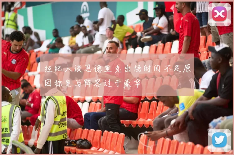 经纪人谈恩德里克出场时间不足原因称皇马阵容过于豪华