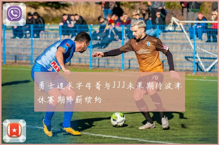 勇士追求字母哥与JJJ未果期待波津休赛期降薪续约