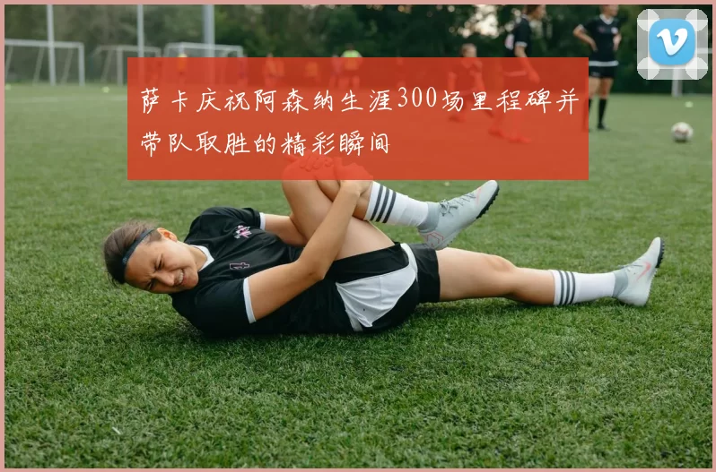萨卡庆祝阿森纳生涯300场里程碑并带队取胜的精彩瞬间