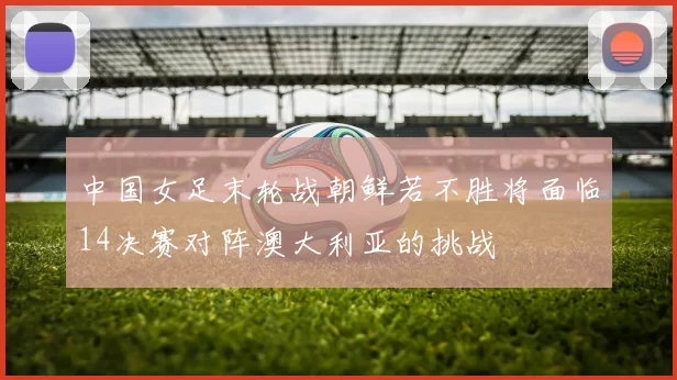 中国女足末轮战朝鲜若不胜将面临14决赛对阵澳大利亚的挑战