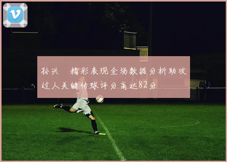 孙兴慜精彩表现全场数据分析助攻过人关键传球评分高达82分