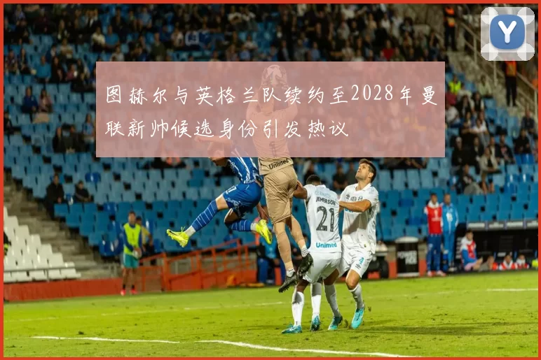 图赫尔与英格兰队续约至2028年曼联新帅候选身份引发热议