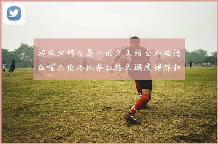 超级血帽与暴扣的完美结合加福德血帽杰伦格林弗拉格大鹏展翅炸扣精彩瞬间
