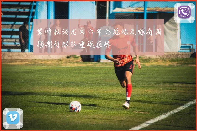蒙特拉谈尤文六年无冠称足球有周期期待球队重返巅峰