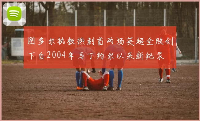 图多尔执教热刺首两场英超全败创下自2004年马丁约尔以来新纪录