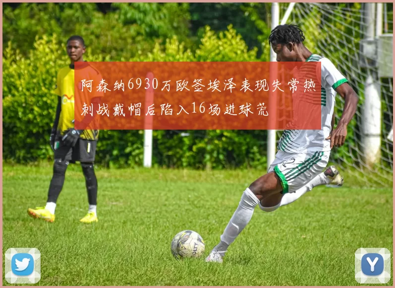 阿森纳6930万欧签埃泽表现失常热刺战戴帽后陷入16场进球荒